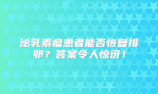 泌乳素瘤患者能否恢复排卵？答案令人惊讶！