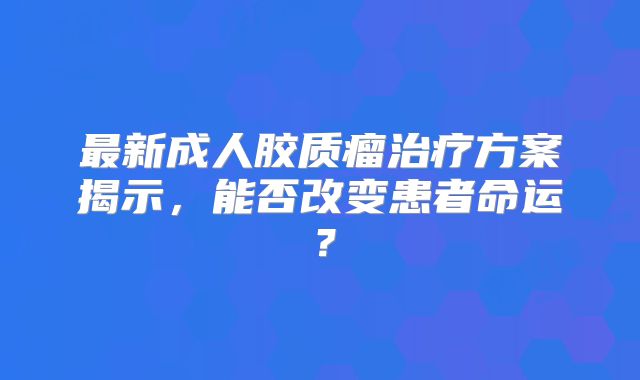 最新成人胶质瘤治疗方案揭示，能否改变患者命运？