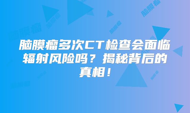 脑膜瘤多次CT检查会面临辐射风险吗？揭秘背后的真相！
