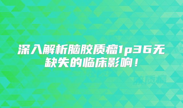 深入解析脑胶质瘤1p36无缺失的临床影响！