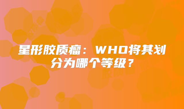 星形胶质瘤：WHO将其划分为哪个等级？