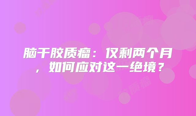 脑干胶质瘤：仅剩两个月，如何应对这一绝境？