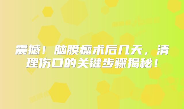 震撼！脑膜瘤术后几天，清理伤口的关键步骤揭秘！