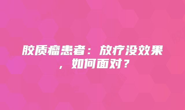 胶质瘤患者：放疗没效果，如何面对？