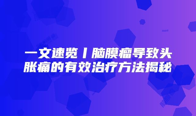 一文速览丨脑膜瘤导致头胀痛的有效治疗方法揭秘