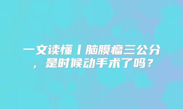 一文读懂丨脑膜瘤三公分，是时候动手术了吗？