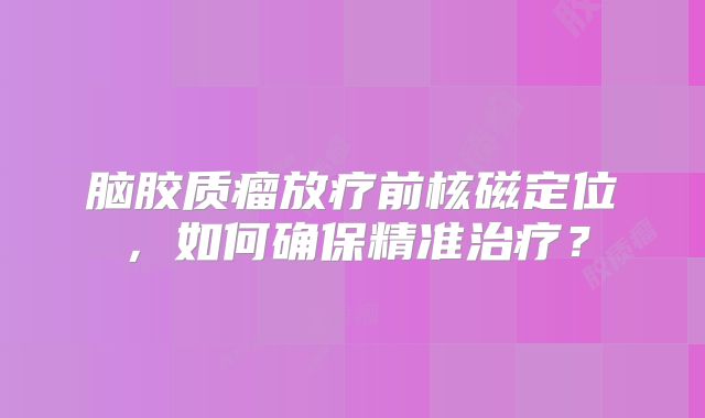 脑胶质瘤放疗前核磁定位，如何确保精准治疗？