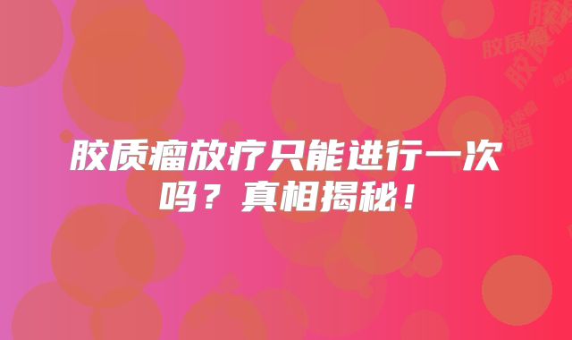 胶质瘤放疗只能进行一次吗？真相揭秘！