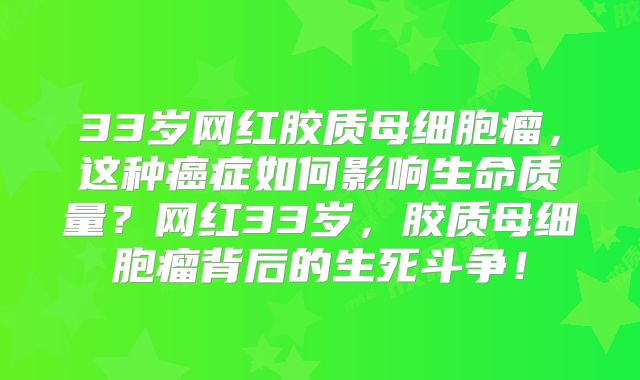 33岁网红胶质母细胞瘤，这种癌症如何影响生命质量？网红33岁，胶质母细胞瘤背后的生死斗争！