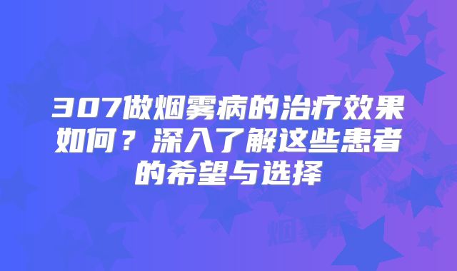 307做烟雾病的治疗效果如何？深入了解这些患者的希望与选择