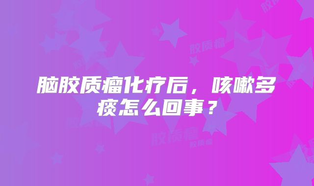 脑胶质瘤化疗后，咳嗽多痰怎么回事？