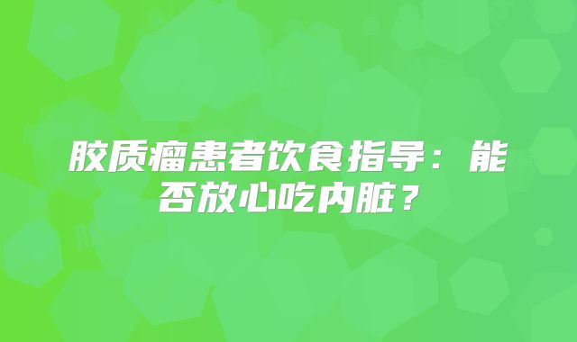 胶质瘤患者饮食指导：能否放心吃内脏？
