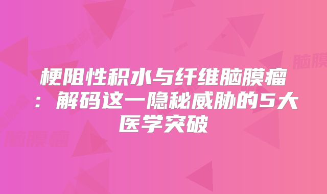 梗阻性积水与纤维脑膜瘤：解码这一隐秘威胁的5大医学突破