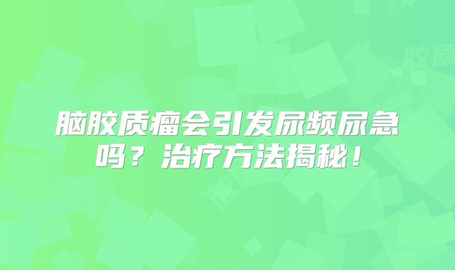 脑胶质瘤会引发尿频尿急吗？治疗方法揭秘！