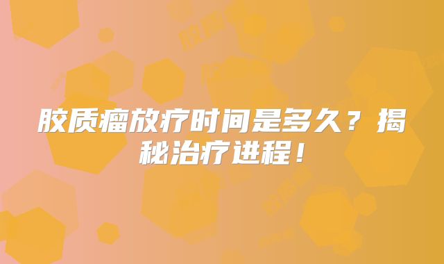 胶质瘤放疗时间是多久？揭秘治疗进程！