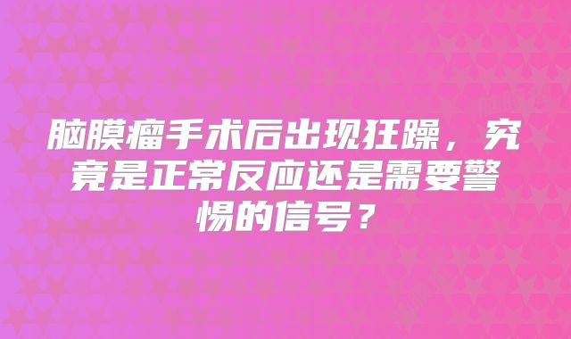 脑膜瘤手术后出现狂躁，究竟是正常反应还是需要警惕的信号？