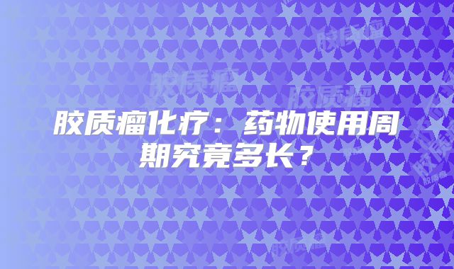 胶质瘤化疗：药物使用周期究竟多长？