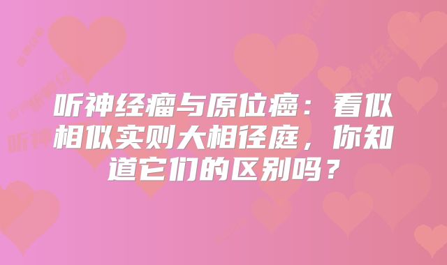 听神经瘤与原位癌：看似相似实则大相径庭，你知道它们的区别吗？