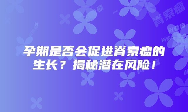 孕期是否会促进脊索瘤的生长？揭秘潜在风险！