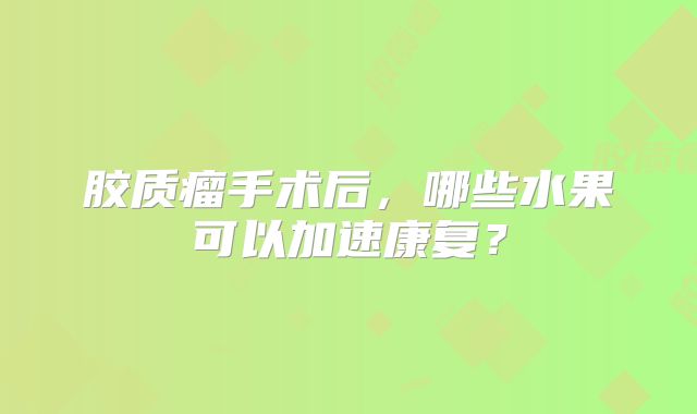 胶质瘤手术后，哪些水果可以加速康复？