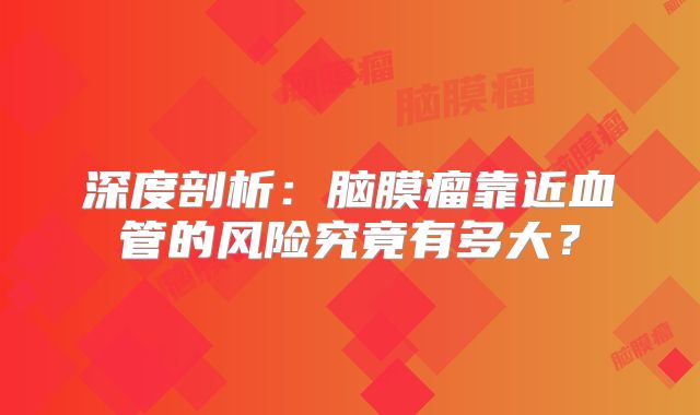 深度剖析：脑膜瘤靠近血管的风险究竟有多大？