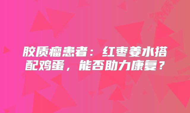胶质瘤患者：红枣姜水搭配鸡蛋，能否助力康复？