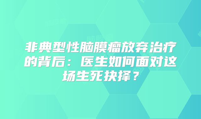 非典型性脑膜瘤放弃治疗的背后：医生如何面对这场生死抉择？