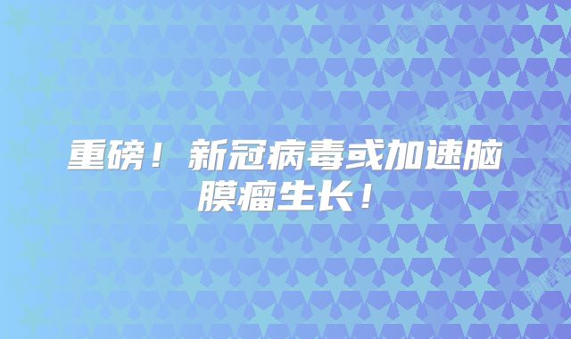 重磅！新冠病毒或加速脑膜瘤生长！