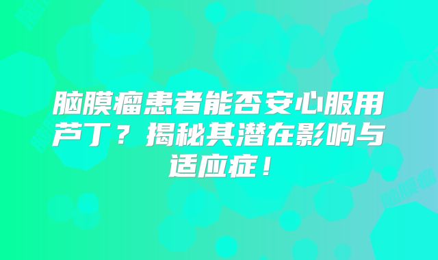 脑膜瘤患者能否安心服用芦丁？揭秘其潜在影响与适应症！