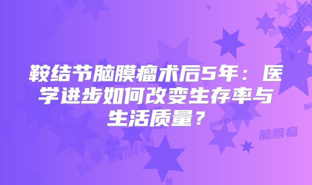 鞍结节脑膜瘤术后5年：医学进步如何改变生存率与生活质量？