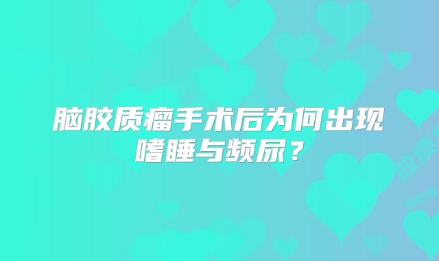 脑胶质瘤手术后为何出现嗜睡与频尿？