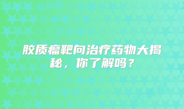胶质瘤靶向治疗药物大揭秘，你了解吗？