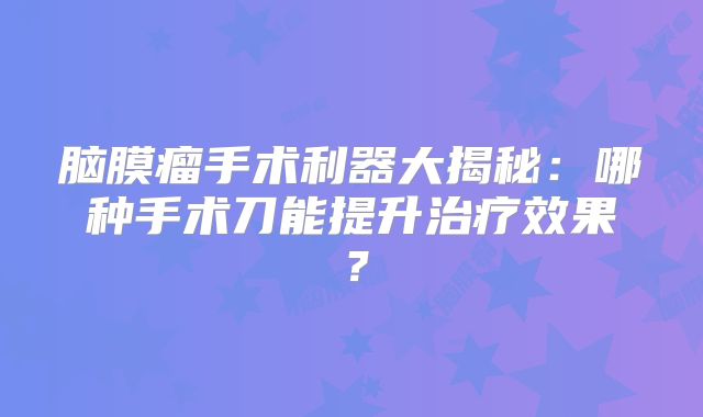 脑膜瘤手术利器大揭秘：哪种手术刀能提升治疗效果？
