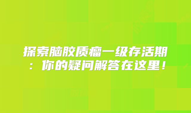 探索脑胶质瘤一级存活期：你的疑问解答在这里！