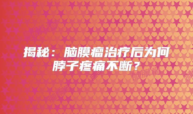 揭秘：脑膜瘤治疗后为何脖子疼痛不断？
