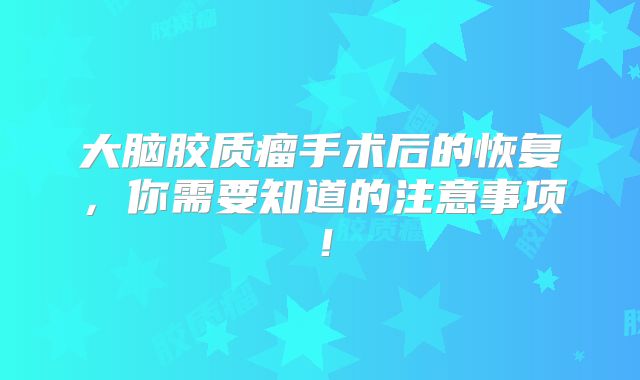 大脑胶质瘤手术后的恢复，你需要知道的注意事项！