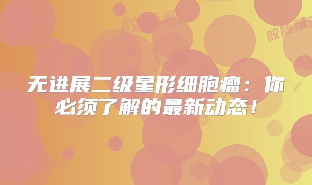 无进展二级星形细胞瘤：你必须了解的最新动态！