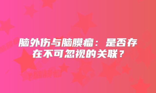脑外伤与脑膜瘤：是否存在不可忽视的关联？