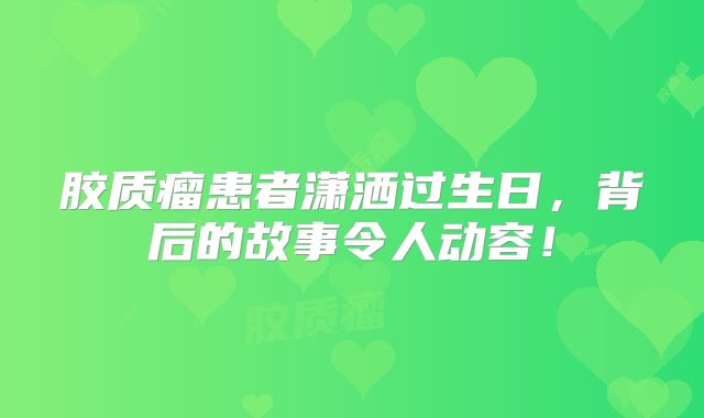 胶质瘤患者潇洒过生日，背后的故事令人动容！