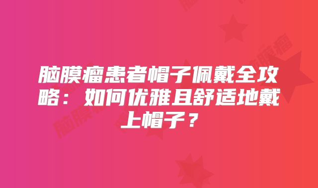 脑膜瘤患者帽子佩戴全攻略：如何优雅且舒适地戴上帽子？
