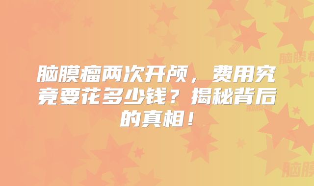脑膜瘤两次开颅，费用究竟要花多少钱？揭秘背后的真相！