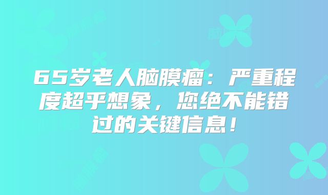 65岁老人脑膜瘤：严重程度超乎想象，您绝不能错过的关键信息！