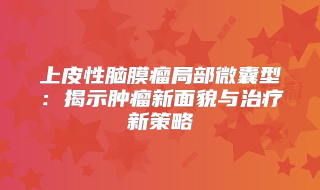 上皮性脑膜瘤局部微囊型：揭示肿瘤新面貌与治疗新策略