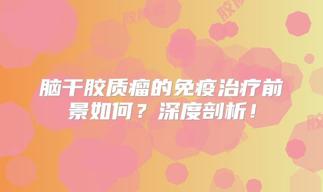 脑干胶质瘤的免疫治疗前景如何？深度剖析！