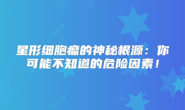 星形细胞瘤的神秘根源：你可能不知道的危险因素！