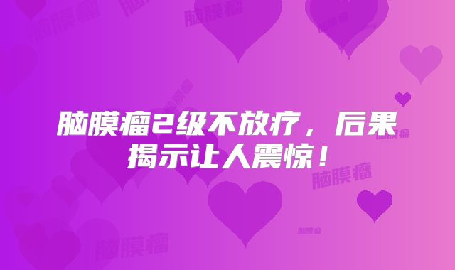 脑膜瘤2级不放疗，后果揭示让人震惊！