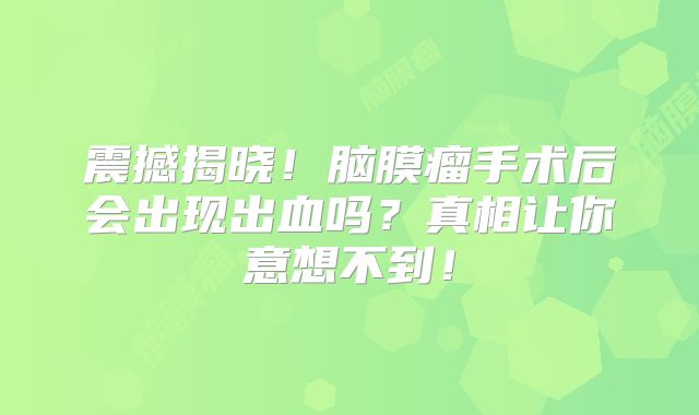 震撼揭晓！脑膜瘤手术后会出现出血吗？真相让你意想不到！