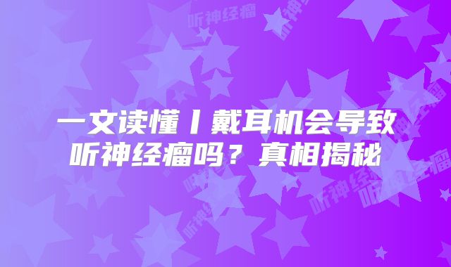 一文读懂丨戴耳机会导致听神经瘤吗？真相揭秘