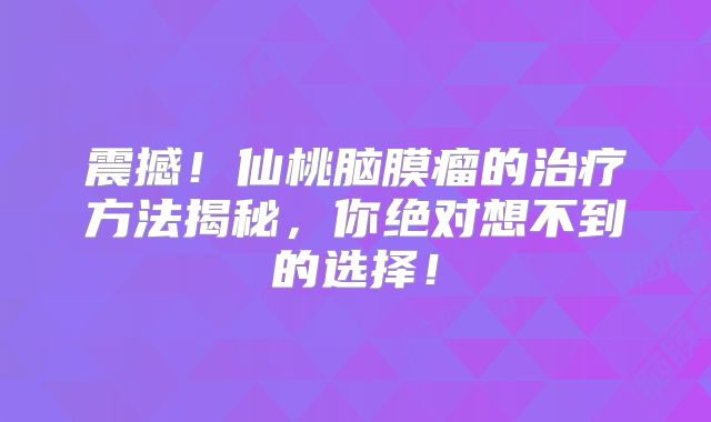 震撼！仙桃脑膜瘤的治疗方法揭秘，你绝对想不到的选择！