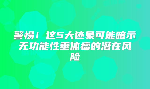 警惕！这5大迹象可能暗示无功能性垂体瘤的潜在风险